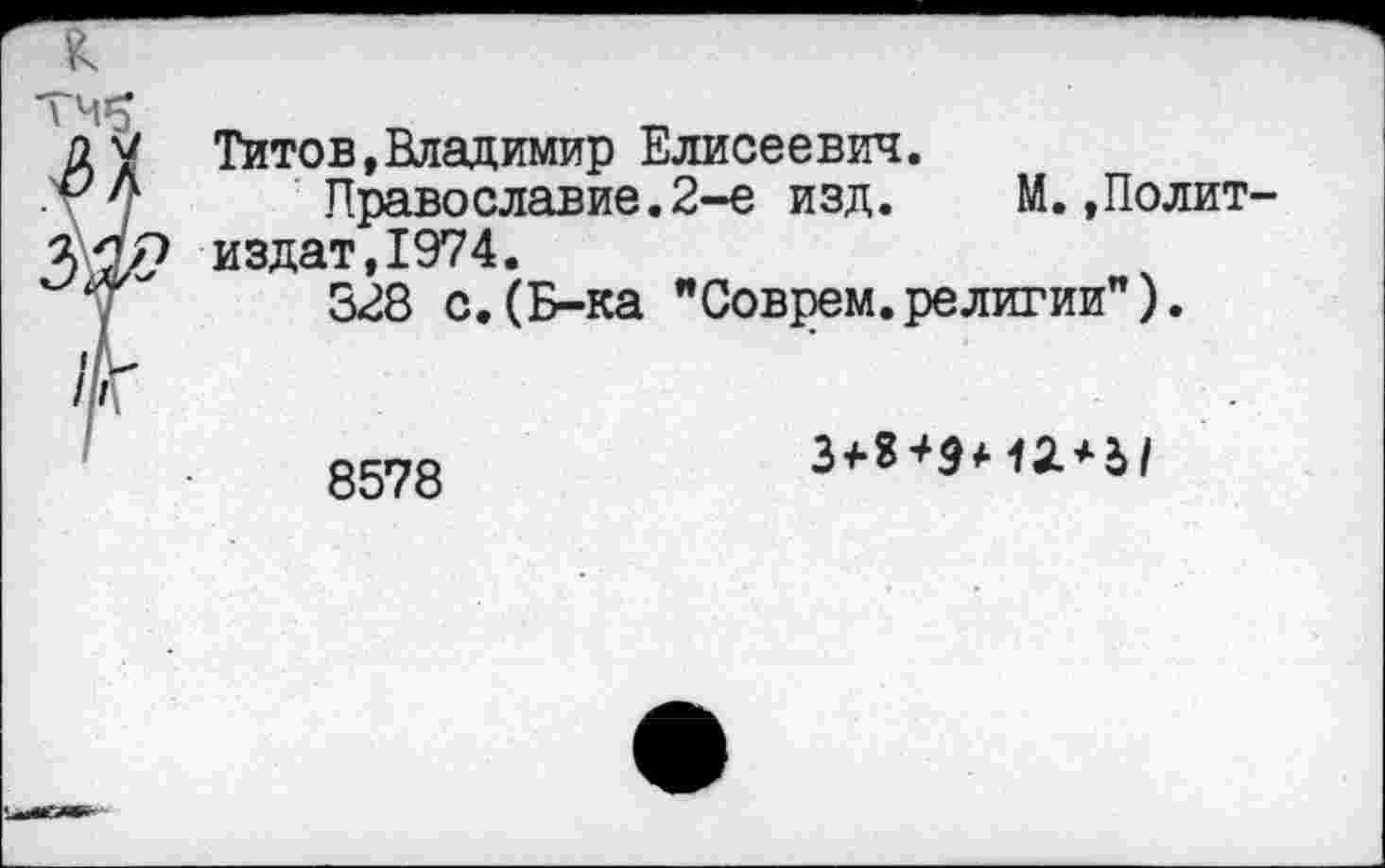 ﻿К
ТЧ$
ду Титов,Владимир Елисеевич.
.г Л Православие.2-е изд. М.,Полит-329 издат,1974.
328 с.(Б-ка "Соврем.религии").
8578
3<-г+9<-12. + Ы
г**'»